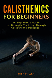 Calisthenics for Beginners : The Beginner's Guide to Strength Training Through Calisthenic Workouts
