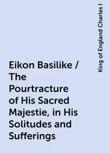 «Eikon Basilike / The Pourtracture of His Sacred Majestie, in His Solitudes and Sufferings» by King of England Charles I