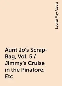 «Aunt Jo's Scrap-Bag, Vol. 5 / Jimmy's Cruise in the Pinafore, Etc» by Louisa May Alcott