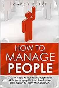 How to Manage People: 7 Easy Steps to Master Management Skills, Managing Difficult Employees, Delegation
