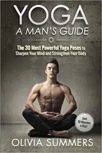 Yoga: A Man's Guide: The 30 Most Powerful Yoga Poses to Sharpen Your Mind and Strengthen Your Body