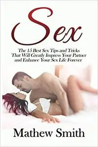 Sex: The 15 Best Sex Tips and Tricks That Will Greatly Impress Your Partner and Enhance Your Sex Life Forever