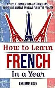 How to Learn French in a Year: A Proven Formula to Learn French Fast, Sound Like a Native and Have Fun in the Process