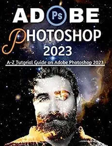 ADOBE PHOTOSHOP 2023 FOR BEGINNERS & POWER USERS: A-Z Tutorial Guide on Adobe Photoshop 2023