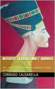 Corrado Caldarella - Nefertiti. La bellissima è arrivata. Vita, amore ed eresia della più enigmatica regina del Nilo