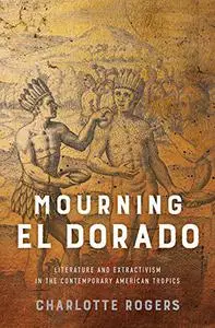 Mourning El Dorado: Literature and Extractivism in the Contemporary American Tropics