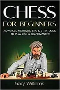 Chess for Beginners: Advanced Methods, Tips & Strategies to Play Like A Grandmaster