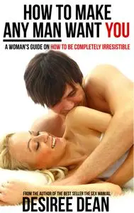 How to Make Any Man Want YOU - A Woman's Guide on How to Be Completely Irresistible