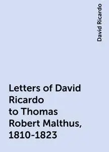 «Letters of David Ricardo to Thomas Robert Malthus, 1810-1823» by David Ricardo