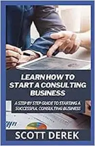 Learn How To Start A Consulting Business: A Step By Step Guide To Starting A Successful Consulting Business