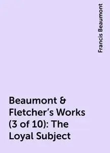 «Beaumont & Fletcher's Works (3 of 10): The Loyal Subject» by Francis Beaumont