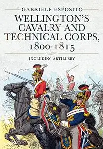 Wellington's Cavalry and Technical Corps, 1800–1815: Including Artillery
