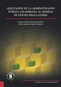 «Adecuación de la Administración Pública Colombiana al Modelo de Estado Regulatorio» by Carlos Mauricio López Cárdenas,M