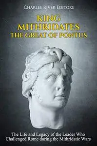 King Mithridates the Great of Pontus: The Life and Legacy of the Leader Who Challenged Rome during the Mithridatic Wars