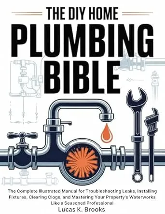 The DIY Home Plumbing Bible: The Complete Illustrated Manual for Troubleshooting Leaks, Installing Fixtures, Clearing Clogs