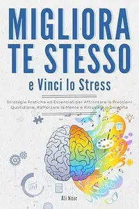 Migliora Te Stesso e Vinci Lo Stress: Strategie Pratiche ed Essenziali per Affrontare le Pressioni Quotidiane