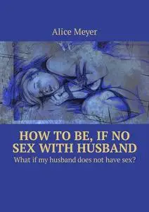 «How to be, if no sex with husband. What if my husband does not have sex» by Alice Meyer