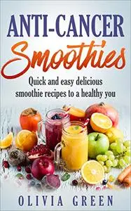 Anti Cancer Smoothies: Quick and easy delicious smoothie recipes to a healthy you