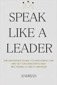 Speak Like a Leader: The Definitve Guide to Mastering the Art of Conversation and Becoming a Great Speaker