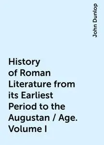 «History of Roman Literature from its Earliest Period to the Augustan / Age. Volume I» by John Dunlop