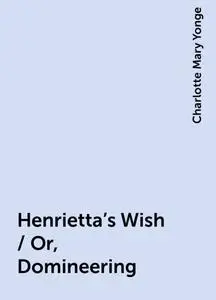 «Henrietta's Wish / Or, Domineering» by Charlotte Mary Yonge