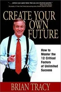 Create Your Own Future: How to Master the 12 Critical Factors of Unlimited Success by Brian Tracy