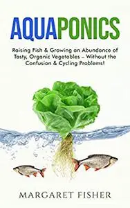 Aquaponics: Raising Fish & Growing an Abundance of Tasty, Organic Vegetables - Without the Confusion & Cycling Problems!