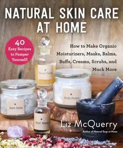 Natural Skin Care at Home: How to Make Organic Moisturizers, Masks, Balms, Buffs, Scrubs, and Much More