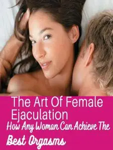 The Art Of Female Ejaculation How Any Woman Can Achieve The Best Orgasms Through Female Ejaculation