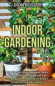 Indoor Gardening : How You Can Grow Vegetables, Herbs, Flowers, and Fruits