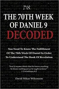 The 70th Week Of Daniel 9 Decoded: To Understand The Book Of Revelation