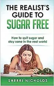 The Realist's Guide To Sugar Free: How To Quit Sugar And Stay Sane In The Real World