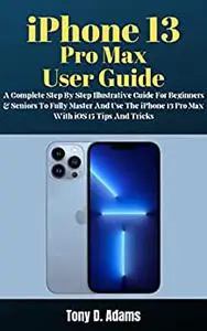 iPhone 13 Pro Max User Guide: A Complete Step By Step Illustrative Manual For Beginners & Seniors To Fully Master