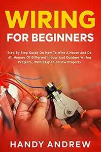 Wiring for Beginners: Step by Step Guide on How to Wire a House and Do All Manner of Indoor and Outdoor Wiring Projects