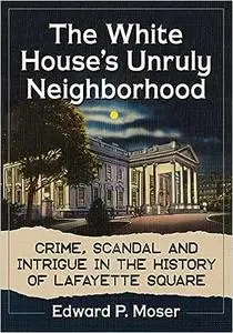 The White House's Unruly Neighborhood: Crime, Scandal and Intrigue in the History of Lafayette Square