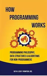 How Programming Works: Programming Philosophy, Data Structures and Algorithms for Non-Programmers