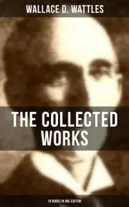 «The Collected Works of Wallace D. Wattles (10 Books in One Edition)» by Wallace D. Wattles