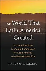 The World That Latin America Created: The United Nations Economic Commission for Latin America in the Development Era