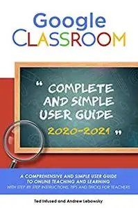 Google Classroom: A 2020/2021 Comprehensive And Simple User Guide To Online Teaching And Learning