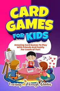 Card Games For Kids: Amazing Card Games To Play With Family And Friends For Loads Of Fun!