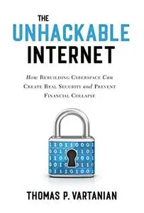 The Unhackable Internet: How Rebuilding Cyberspace Can Create Real Security and Prevent Financial Collapse