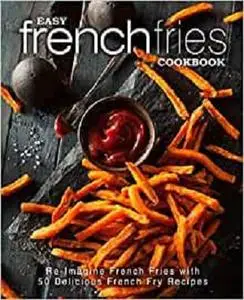 Easy French Fries Cookbook: Re-Imagine French Fries with 50 Delicious French Fry Recipes (2nd Edition)