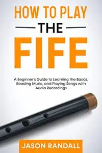 How to Play the Fife: A Beginner’s Guide to Learning the Basics, Reading Music, and Playing Songs with Audio Recordings