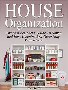 House Organization: The Best Beginner's Guide To Simple and Easy Cleaning And Organizing Your House