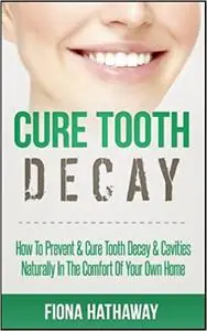 Cure Tooth Decay: How To Prevent & Cure Tooth Decay & Cavities Naturally In The Comfort Of Your Own Home