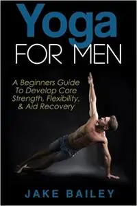 Yoga For Men: A Beginners Guide To Develop Core Strength, Flexibility and Aid Recovery