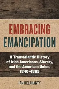 Embracing Emancipation: A Transatlantic History of Irish Americans, Slavery, and the American Union, 1840-1865