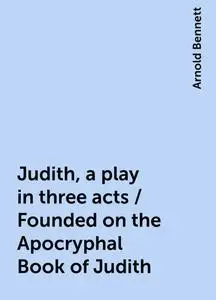 «Judith, a play in three acts / Founded on the Apocryphal Book of Judith» by Arnold Bennett