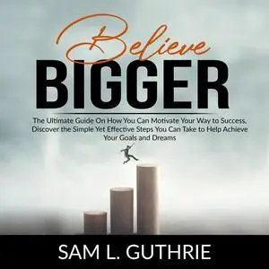 «Believe Bigger: The Ultimate Guide On How You Can Motivate Your Way to Success, Discover the Simple Yet Effective Steps