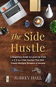 The Side Hustle: A Beginners Guide to Level-Up from a 9-5 to 6 Side Hustles That Will Create Multiple Streams of Income